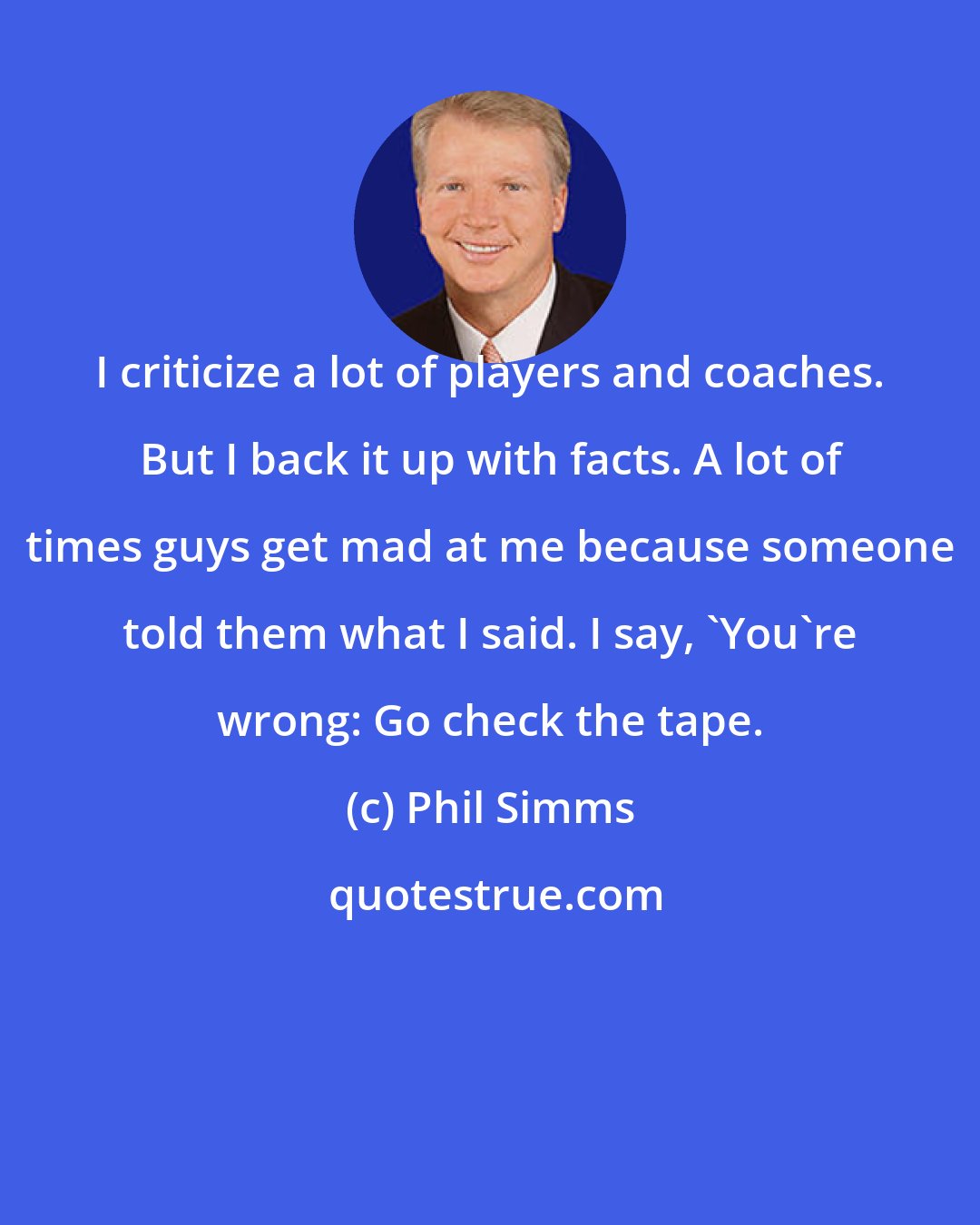 Phil Simms: I criticize a lot of players and coaches. But I back it up with facts. A lot of times guys get mad at me because someone told them what I said. I say, 'You're wrong: Go check the tape.