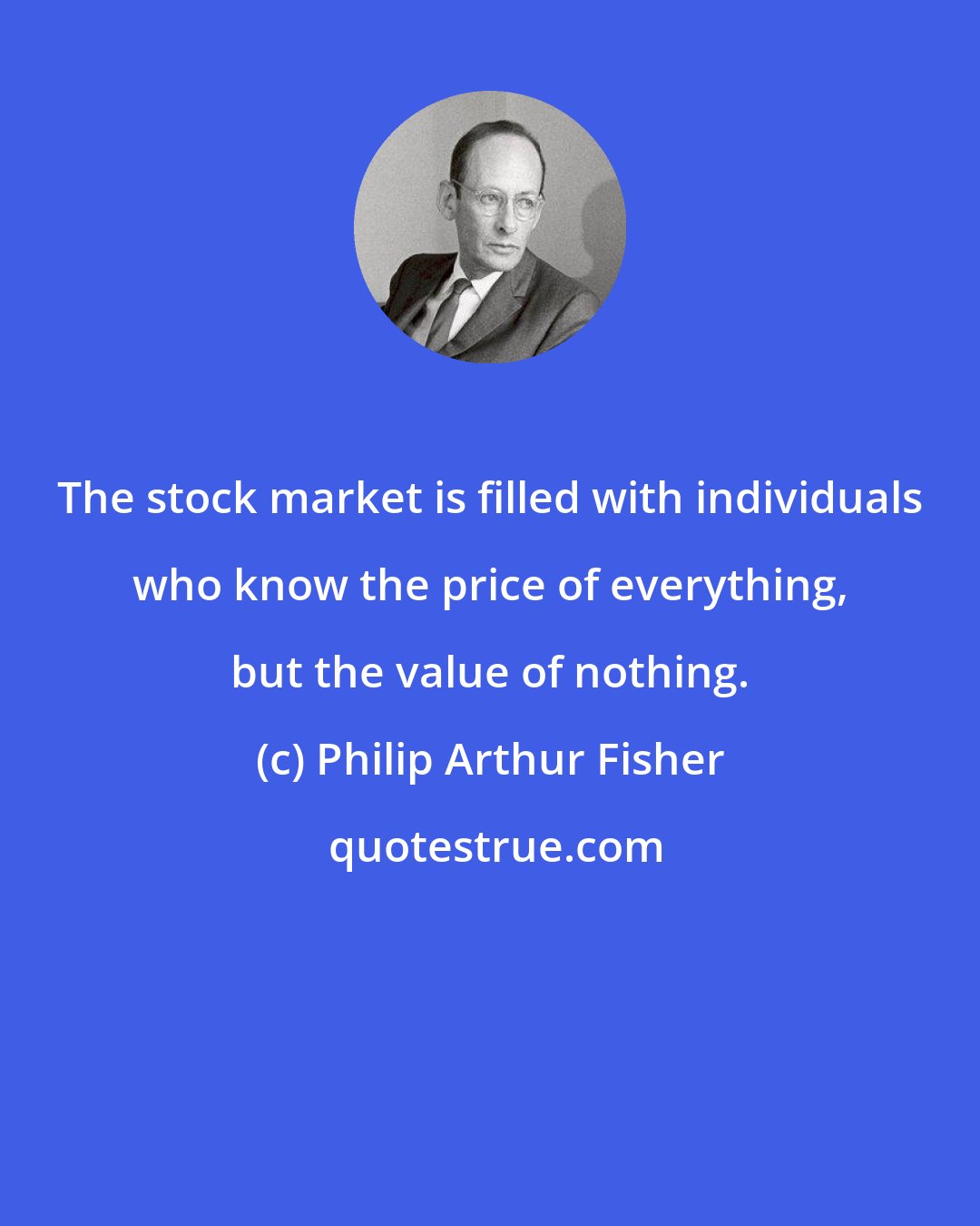 Philip Arthur Fisher: The stock market is filled with individuals who know the price of everything, but the value of nothing.