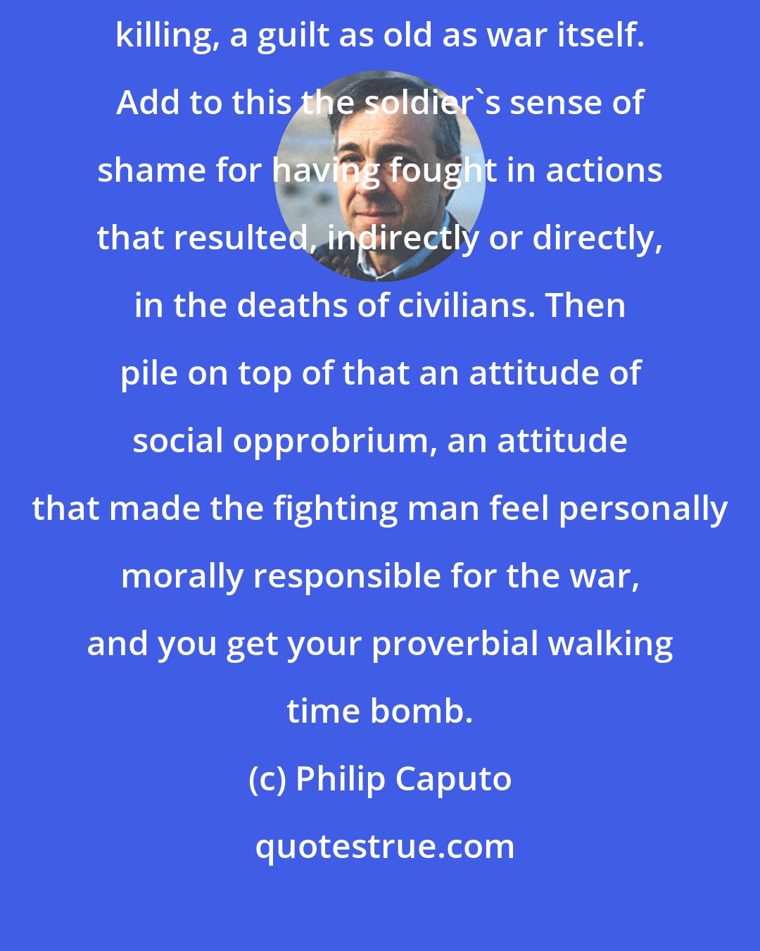Philip Caputo: There is the guilt all soldiers feel for having broken the taboo against killing, a guilt as old as war itself. Add to this the soldier's sense of shame for having fought in actions that resulted, indirectly or directly, in the deaths of civilians. Then pile on top of that an attitude of social opprobrium, an attitude that made the fighting man feel personally morally responsible for the war, and you get your proverbial walking time bomb.