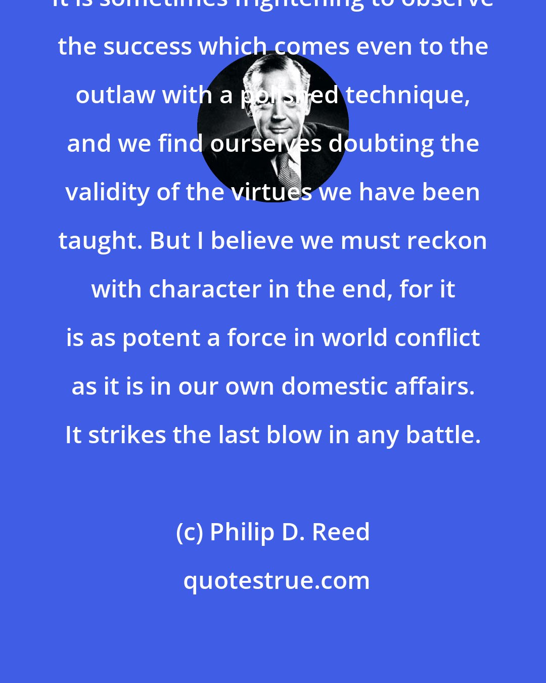 Philip D. Reed: It is sometimes frightening to observe the success which comes even to the outlaw with a polished technique, and we find ourselves doubting the validity of the virtues we have been taught. But I believe we must reckon with character in the end, for it is as potent a force in world conflict as it is in our own domestic affairs. It strikes the last blow in any battle.