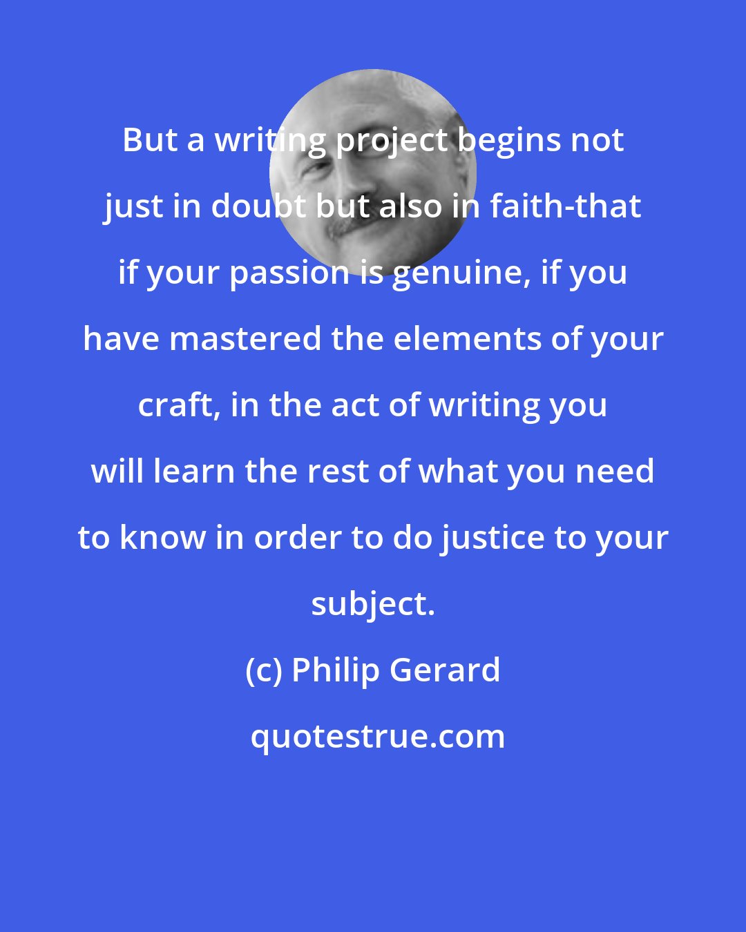 Philip Gerard: But a writing project begins not just in doubt but also in faith-that if your passion is genuine, if you have mastered the elements of your craft, in the act of writing you will learn the rest of what you need to know in order to do justice to your subject.