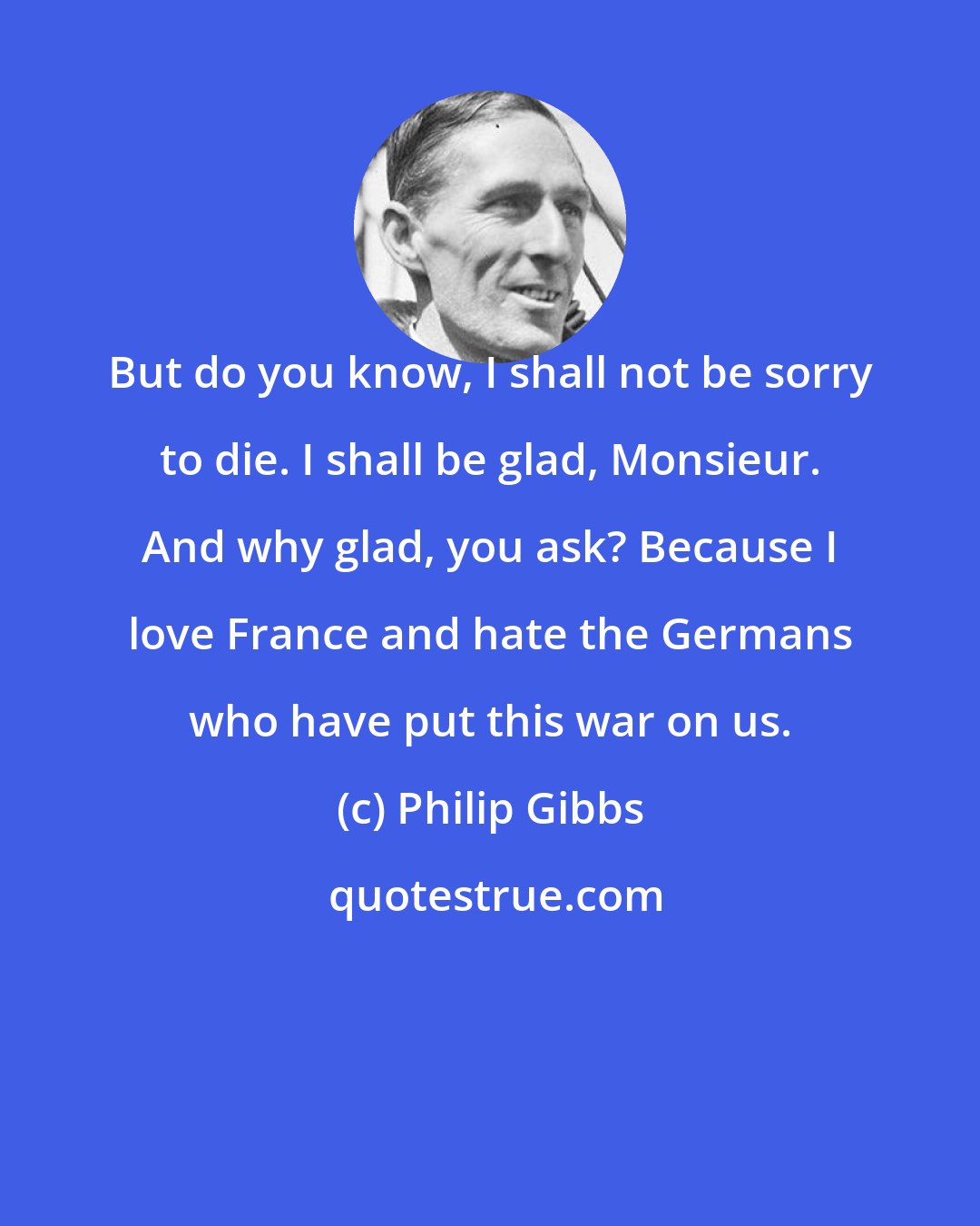 Philip Gibbs: But do you know, I shall not be sorry to die. I shall be glad, Monsieur. And why glad, you ask? Because I love France and hate the Germans who have put this war on us.