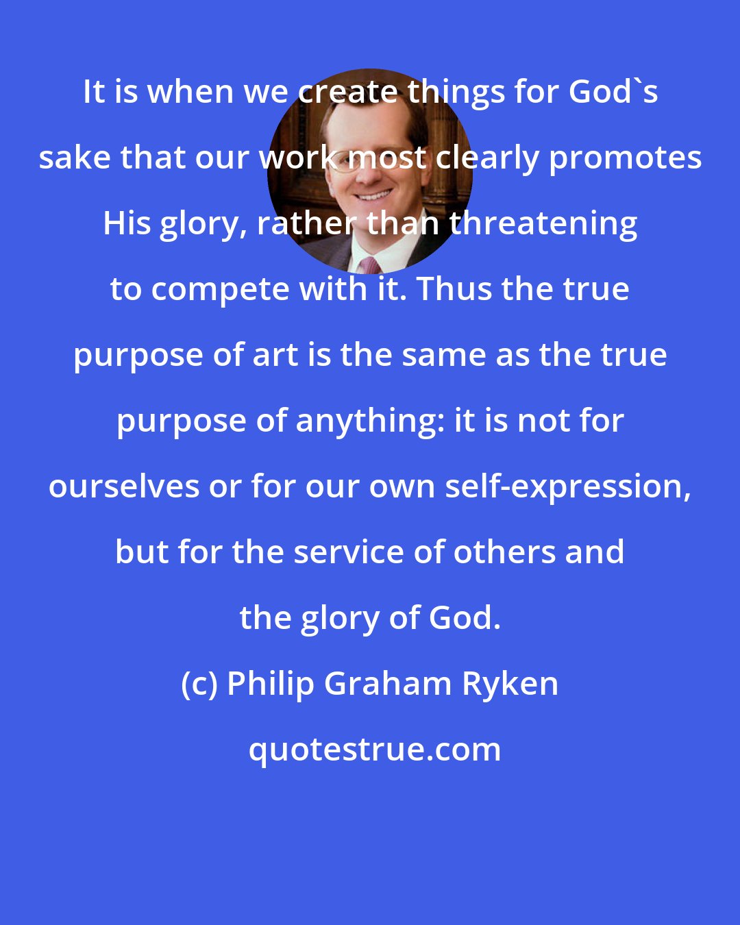Philip Graham Ryken: It is when we create things for God's sake that our work most clearly promotes His glory, rather than threatening to compete with it. Thus the true purpose of art is the same as the true purpose of anything: it is not for ourselves or for our own self-expression, but for the service of others and the glory of God.