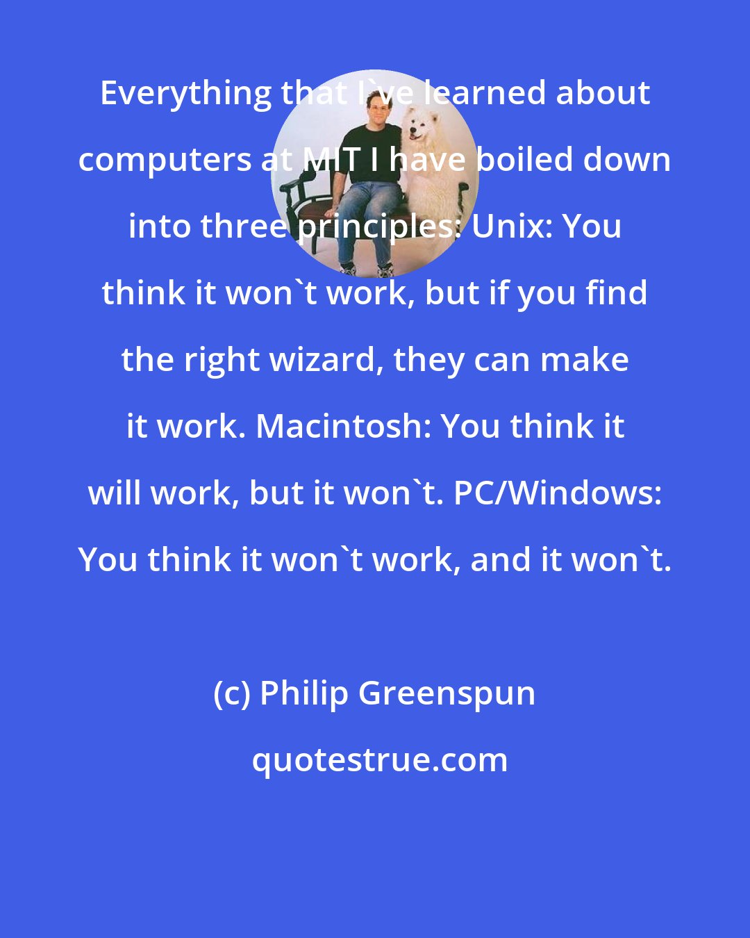 Philip Greenspun: Everything that I've learned about computers at MIT I have boiled down into three principles: Unix: You think it won't work, but if you find the right wizard, they can make it work. Macintosh: You think it will work, but it won't. PC/Windows: You think it won't work, and it won't.