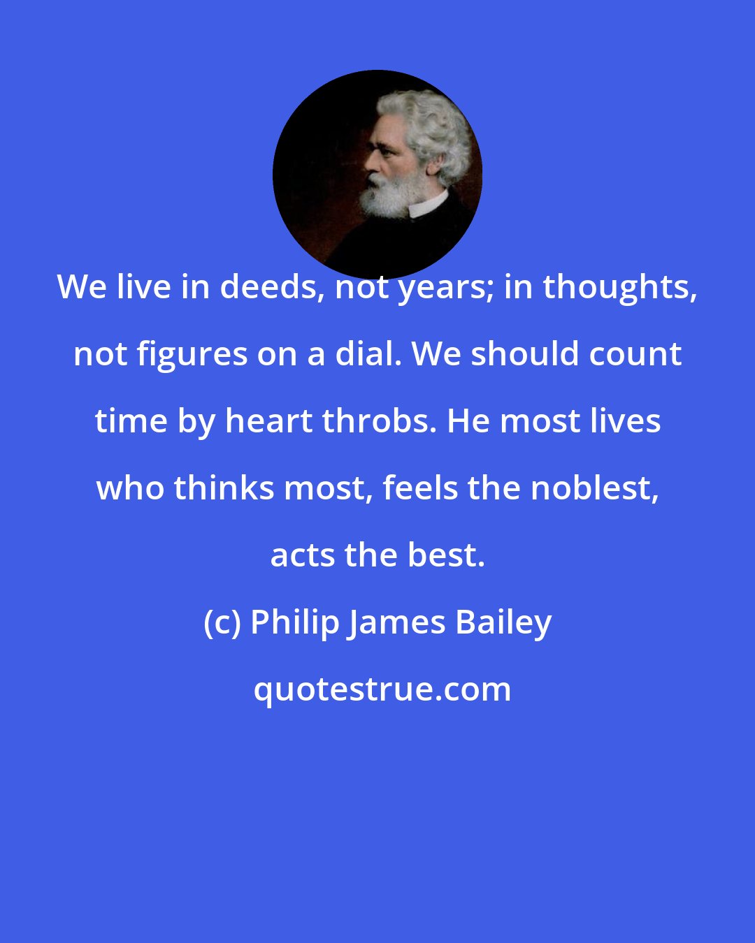 Philip James Bailey: We live in deeds, not years; in thoughts, not figures on a dial. We should count time by heart throbs. He most lives who thinks most, feels the noblest, acts the best.