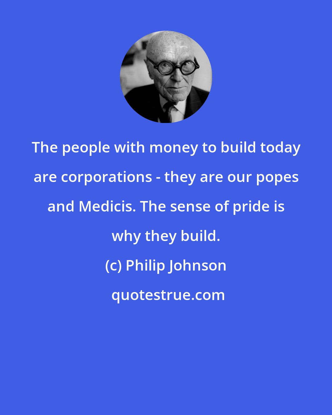 Philip Johnson: The people with money to build today are corporations - they are our popes and Medicis. The sense of pride is why they build.