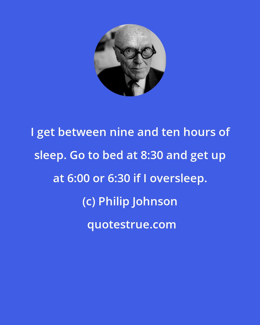 Philip Johnson: I get between nine and ten hours of sleep. Go to bed at 8:30 and get up at 6:00 or 6:30 if I oversleep.