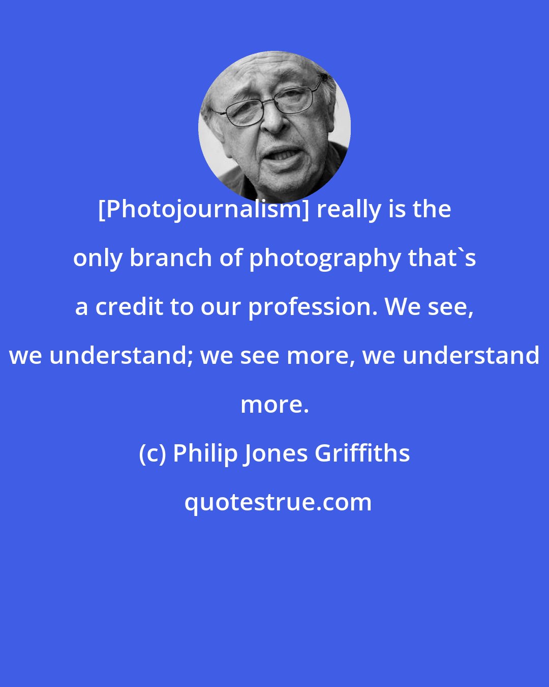Philip Jones Griffiths: [Photojournalism] really is the only branch of photography that's a credit to our profession. We see, we understand; we see more, we understand more.
