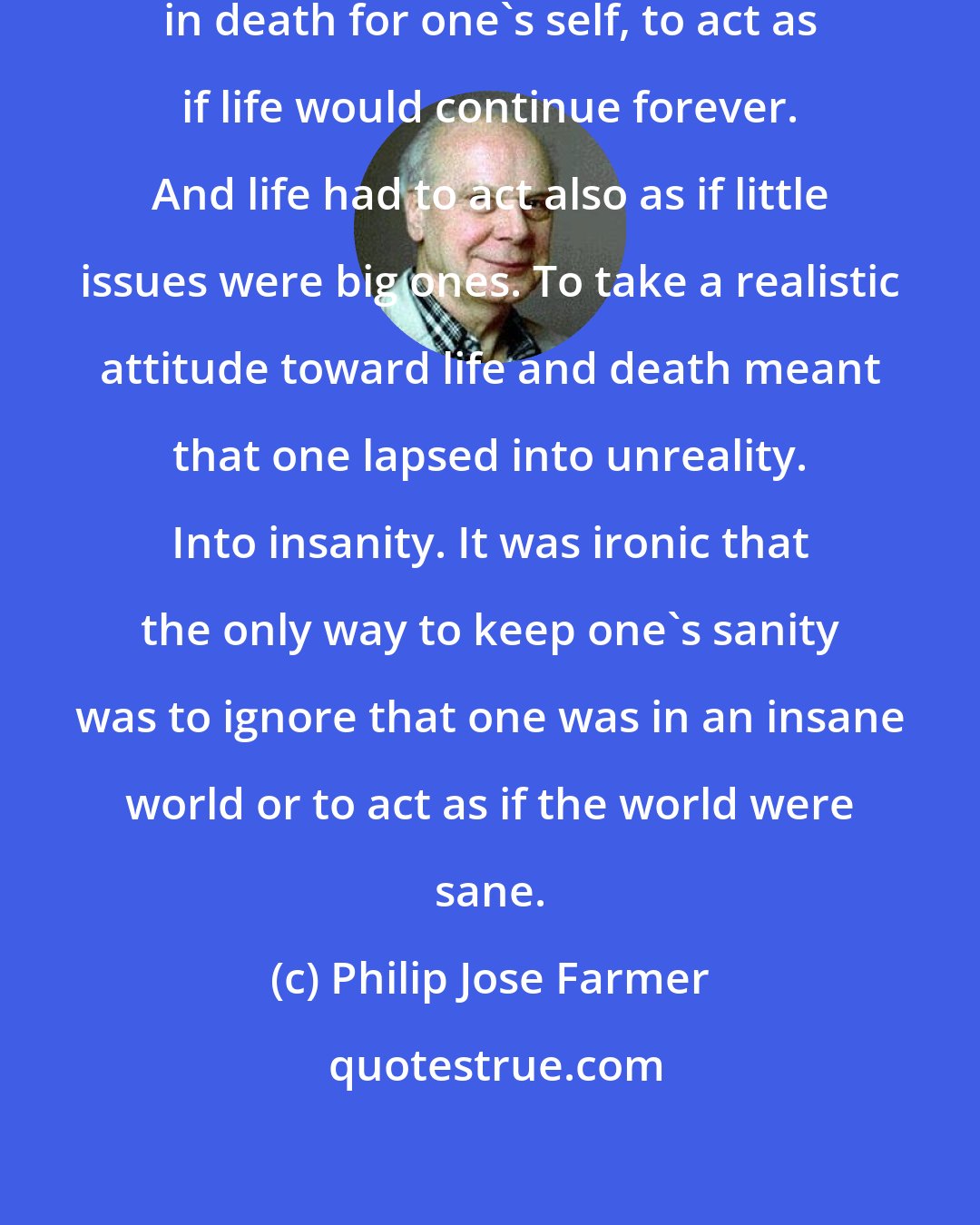 Philip Jose Farmer: It was the essence of life to disbelieve in death for one's self, to act as if life would continue forever. And life had to act also as if little issues were big ones. To take a realistic attitude toward life and death meant that one lapsed into unreality. Into insanity. It was ironic that the only way to keep one's sanity was to ignore that one was in an insane world or to act as if the world were sane.