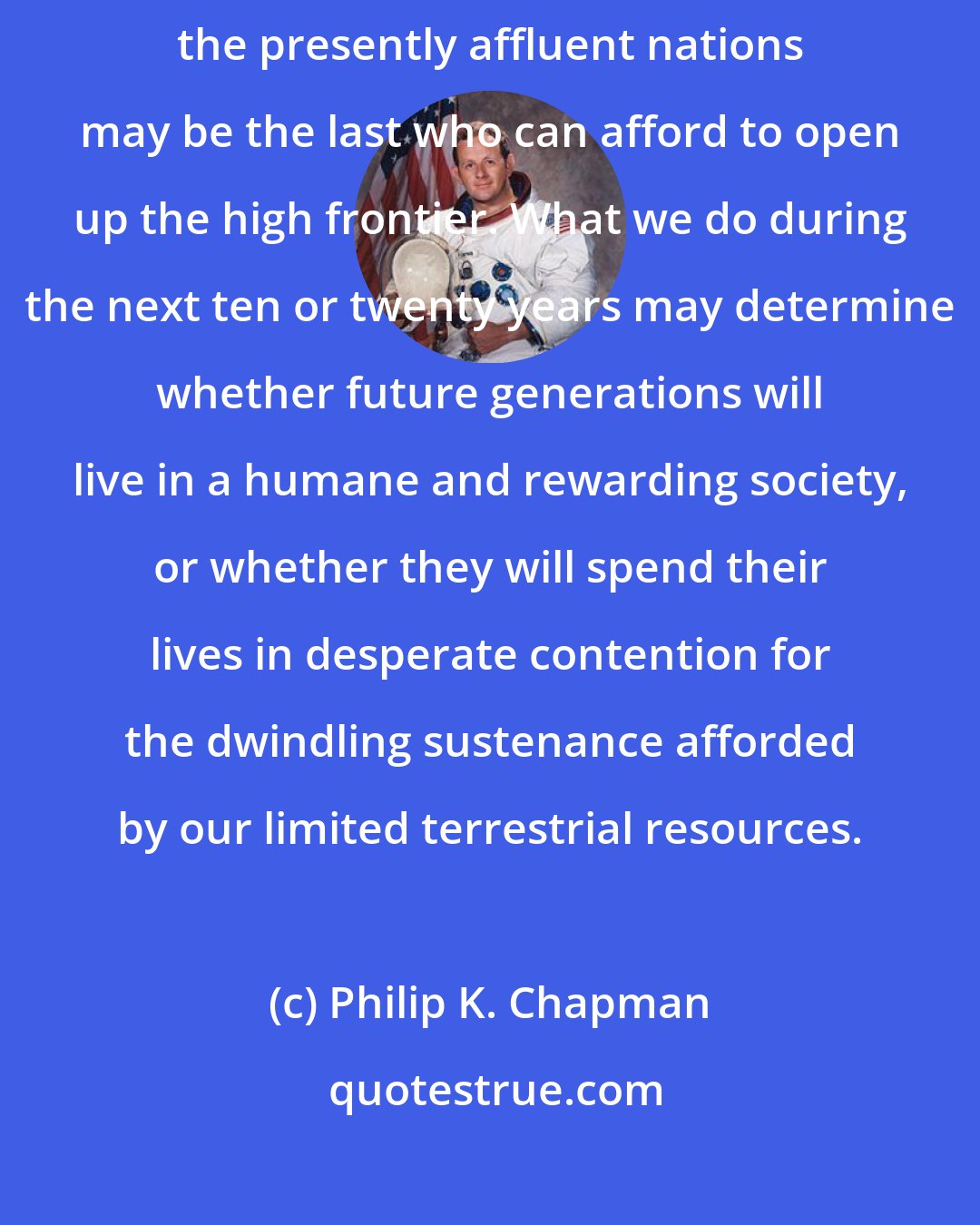Philip K. Chapman: Our generation may stand at a crucial breakpoint in history, for we in the presently affluent nations may be the last who can afford to open up the high frontier. What we do during the next ten or twenty years may determine whether future generations will live in a humane and rewarding society, or whether they will spend their lives in desperate contention for the dwindling sustenance afforded by our limited terrestrial resources.