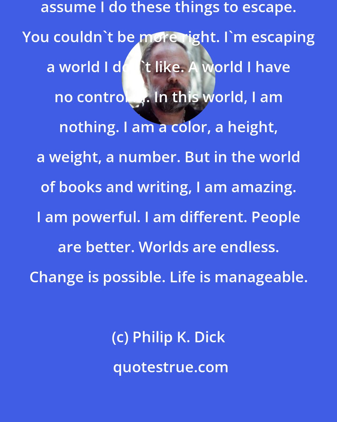 Philip K. Dick: I am a reader. I am a writer. People assume I do these things to escape. You couldn't be more right. I'm escaping a world I don't like. A world I have no control in. In this world, I am nothing. I am a color, a height, a weight, a number. But in the world of books and writing, I am amazing. I am powerful. I am different. People are better. Worlds are endless. Change is possible. Life is manageable.