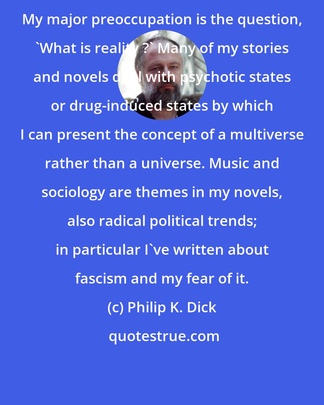 Philip K. Dick: My major preoccupation is the question, 'What is reality ?' Many of my stories and novels deal with psychotic states or drug-induced states by which I can present the concept of a multiverse rather than a universe. Music and sociology are themes in my novels, also radical political trends; in particular I've written about fascism and my fear of it.