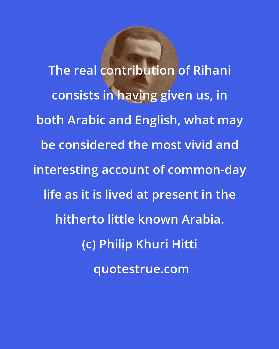 Philip Khuri Hitti: The real contribution of Rihani consists in having given us, in both Arabic and English, what may be considered the most vivid and interesting account of common-day life as it is lived at present in the hitherto little known Arabia.