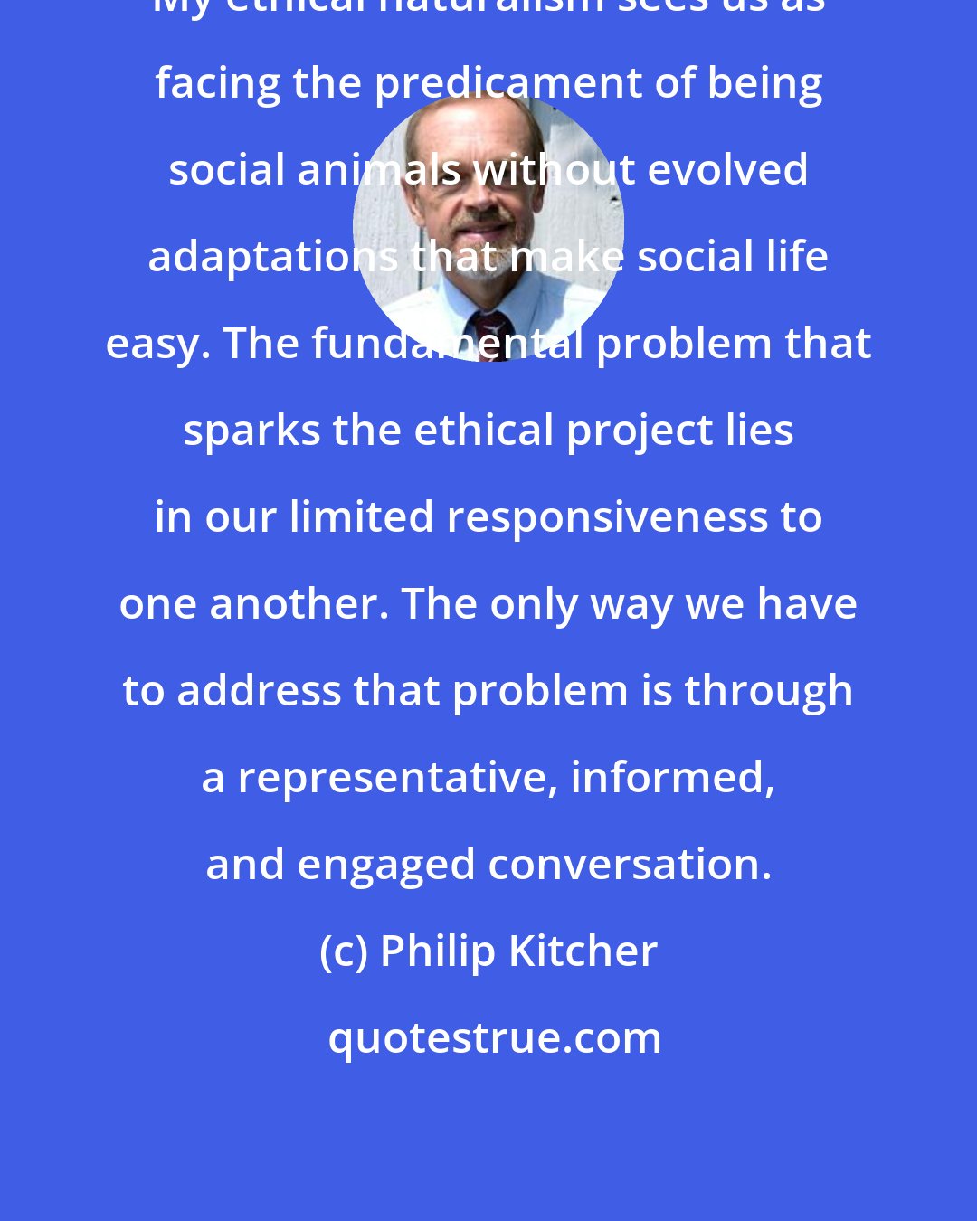 Philip Kitcher: My ethical naturalism sees us as facing the predicament of being social animals without evolved adaptations that make social life easy. The fundamental problem that sparks the ethical project lies in our limited responsiveness to one another. The only way we have to address that problem is through a representative, informed, and engaged conversation.