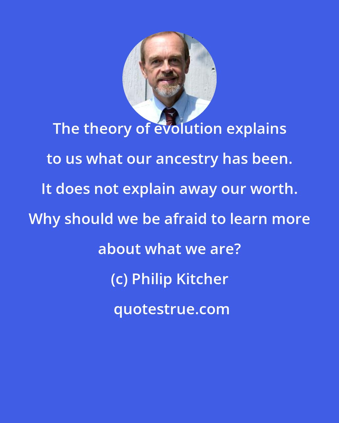 Philip Kitcher: The theory of evolution explains to us what our ancestry has been. It does not explain away our worth. Why should we be afraid to learn more about what we are?