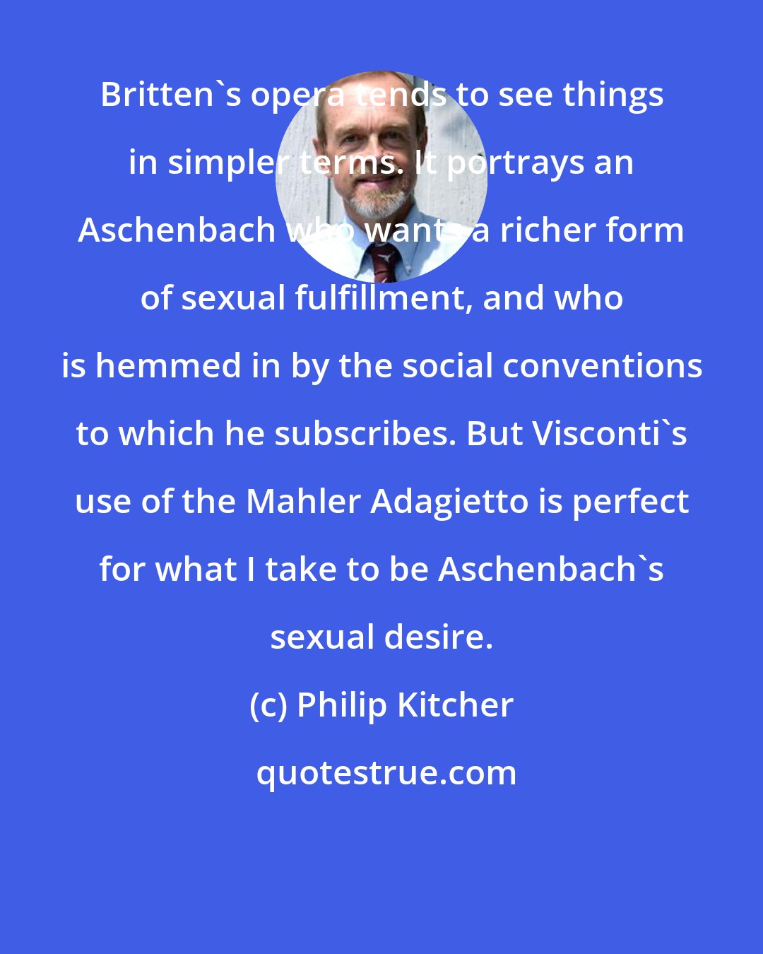 Philip Kitcher: Britten's opera tends to see things in simpler terms. It portrays an Aschenbach who wants a richer form of sexual fulfillment, and who is hemmed in by the social conventions to which he subscribes. But Visconti's use of the Mahler Adagietto is perfect for what I take to be Aschenbach's sexual desire.
