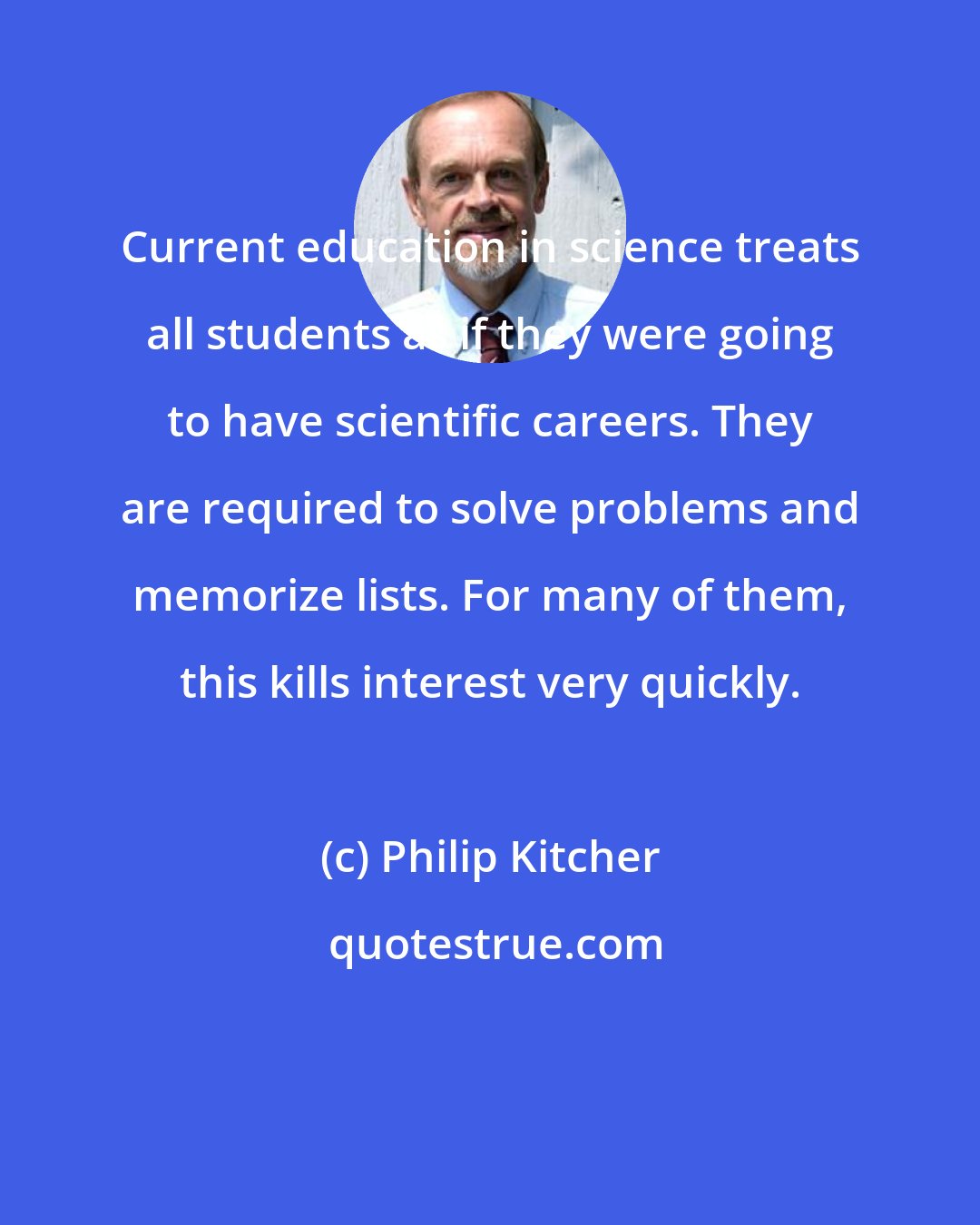 Philip Kitcher: Current education in science treats all students as if they were going to have scientific careers. They are required to solve problems and memorize lists. For many of them, this kills interest very quickly.