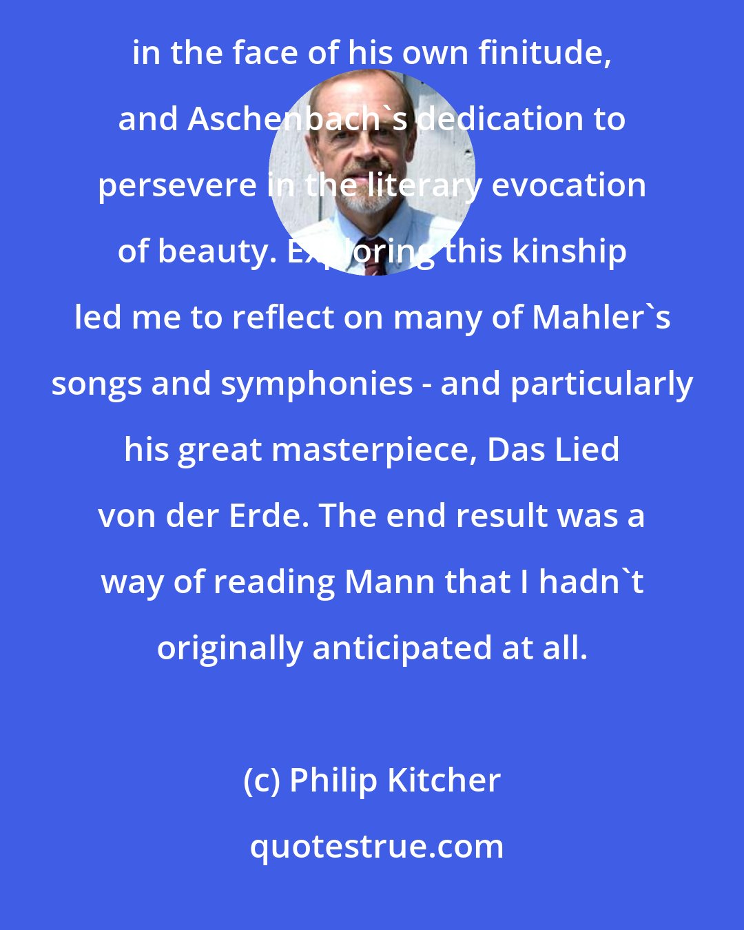 Philip Kitcher: I found a deep kinship between Mahler's recurrent attempts to confront all sides of life and to affirm himself in the face of his own finitude, and Aschenbach's dedication to persevere in the literary evocation of beauty. Exploring this kinship led me to reflect on many of Mahler's songs and symphonies - and particularly his great masterpiece, Das Lied von der Erde. The end result was a way of reading Mann that I hadn't originally anticipated at all.