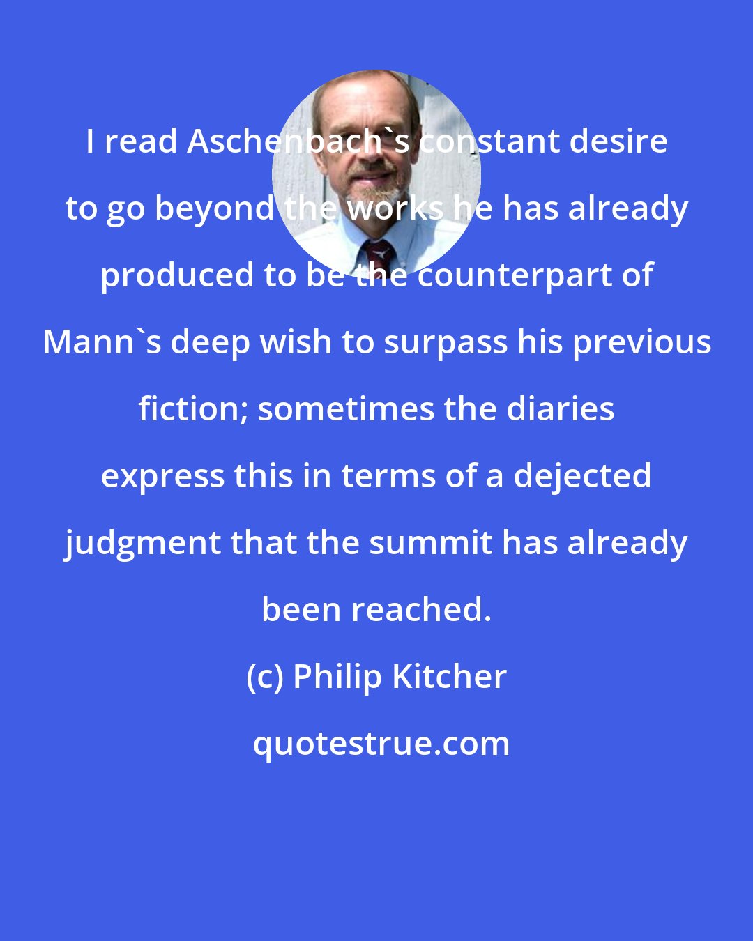 Philip Kitcher: I read Aschenbach's constant desire to go beyond the works he has already produced to be the counterpart of Mann's deep wish to surpass his previous fiction; sometimes the diaries express this in terms of a dejected judgment that the summit has already been reached.