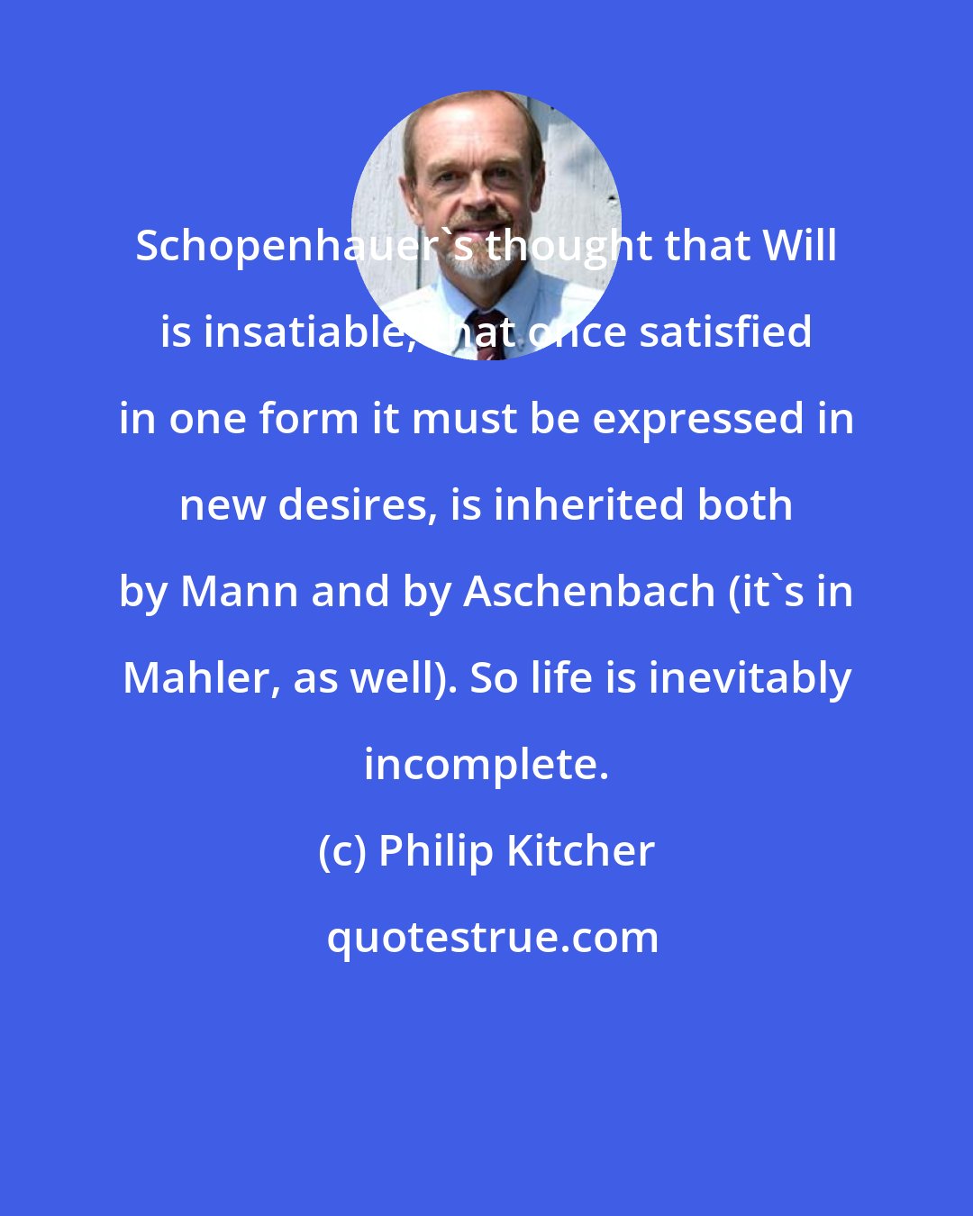 Philip Kitcher: Schopenhauer's thought that Will is insatiable, that once satisfied in one form it must be expressed in new desires, is inherited both by Mann and by Aschenbach (it's in Mahler, as well). So life is inevitably incomplete.