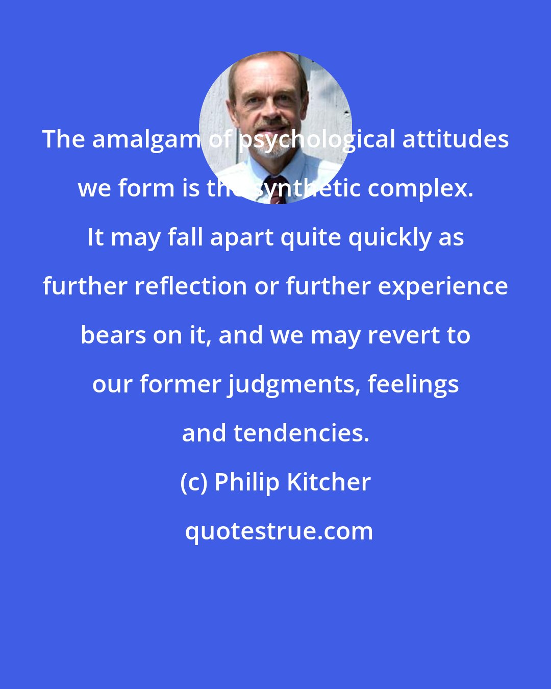 Philip Kitcher: The amalgam of psychological attitudes we form is the synthetic complex. It may fall apart quite quickly as further reflection or further experience bears on it, and we may revert to our former judgments, feelings and tendencies.