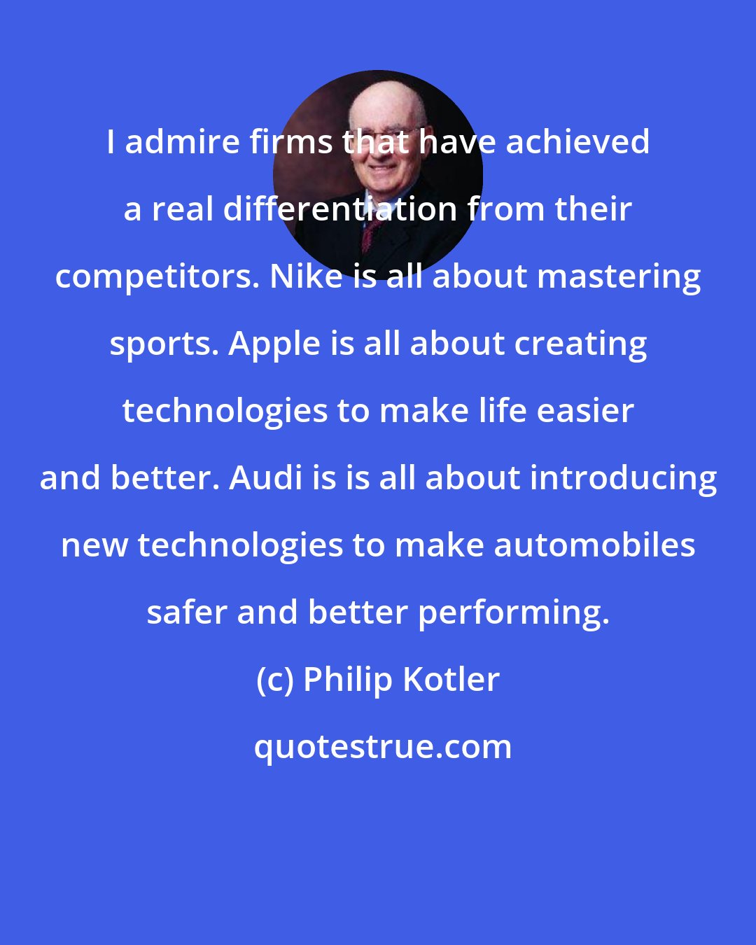 Philip Kotler: I admire firms that have achieved a real differentiation from their competitors. Nike is all about mastering sports. Apple is all about creating technologies to make life easier and better. Audi is is all about introducing new technologies to make automobiles safer and better performing.
