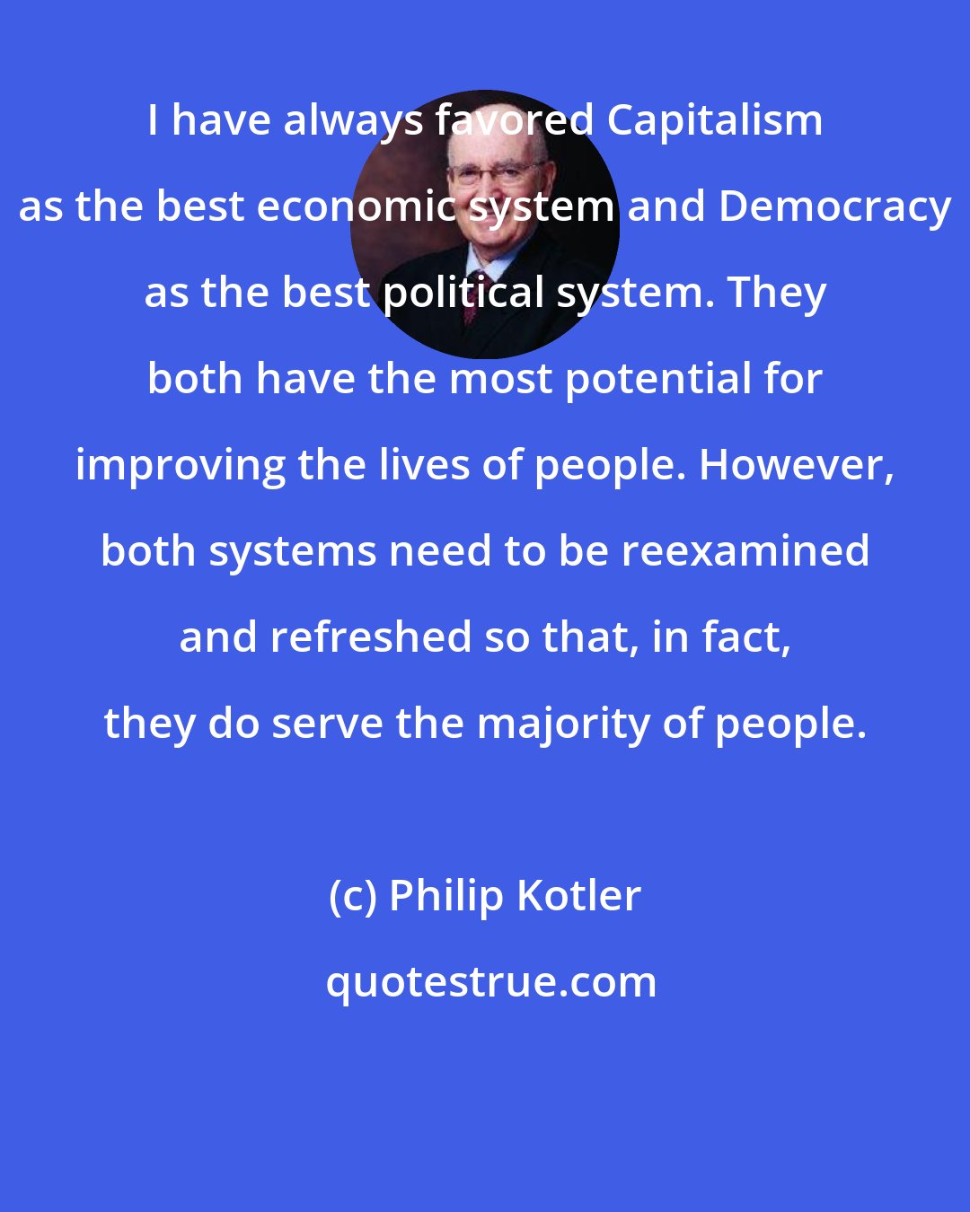 Philip Kotler: I have always favored Capitalism as the best economic system and Democracy as the best political system. They both have the most potential for improving the lives of people. However, both systems need to be reexamined and refreshed so that, in fact, they do serve the majority of people.