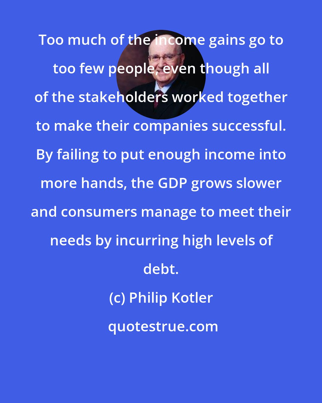 Philip Kotler: Too much of the income gains go to too few people, even though all of the stakeholders worked together to make their companies successful. By failing to put enough income into more hands, the GDP grows slower and consumers manage to meet their needs by incurring high levels of debt.