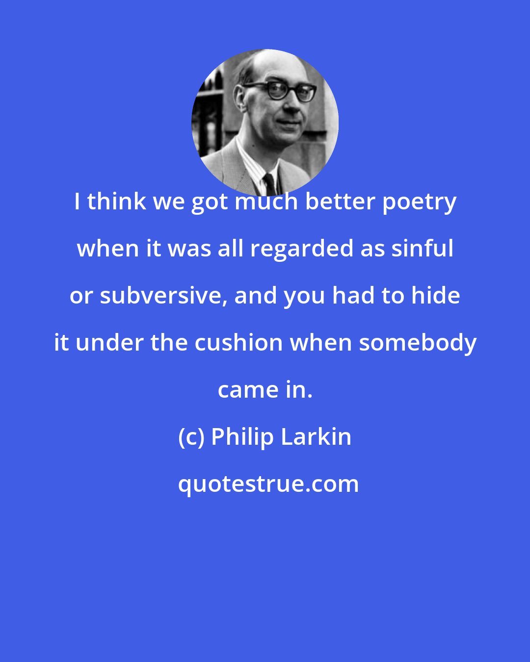 Philip Larkin: I think we got much better poetry when it was all regarded as sinful or subversive, and you had to hide it under the cushion when somebody came in.