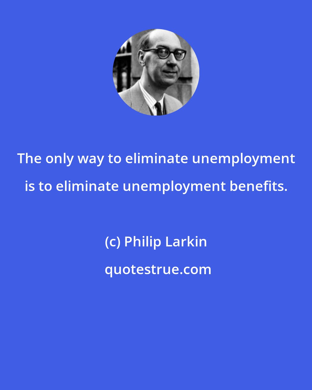 Philip Larkin: The only way to eliminate unemployment is to eliminate unemployment benefits.