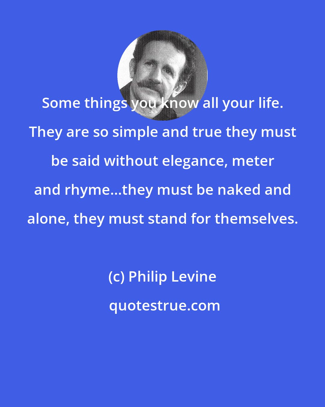 Philip Levine: Some things you know all your life. They are so simple and true they must be said without elegance, meter and rhyme...they must be naked and alone, they must stand for themselves.