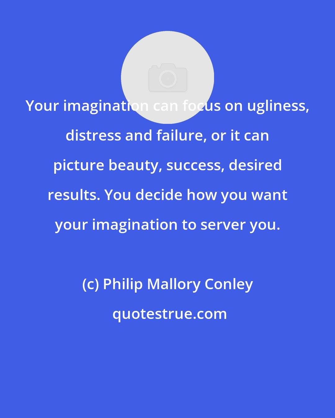 Philip Mallory Conley: Your imagination can focus on ugliness, distress and failure, or it can picture beauty, success, desired results. You decide how you want your imagination to server you.