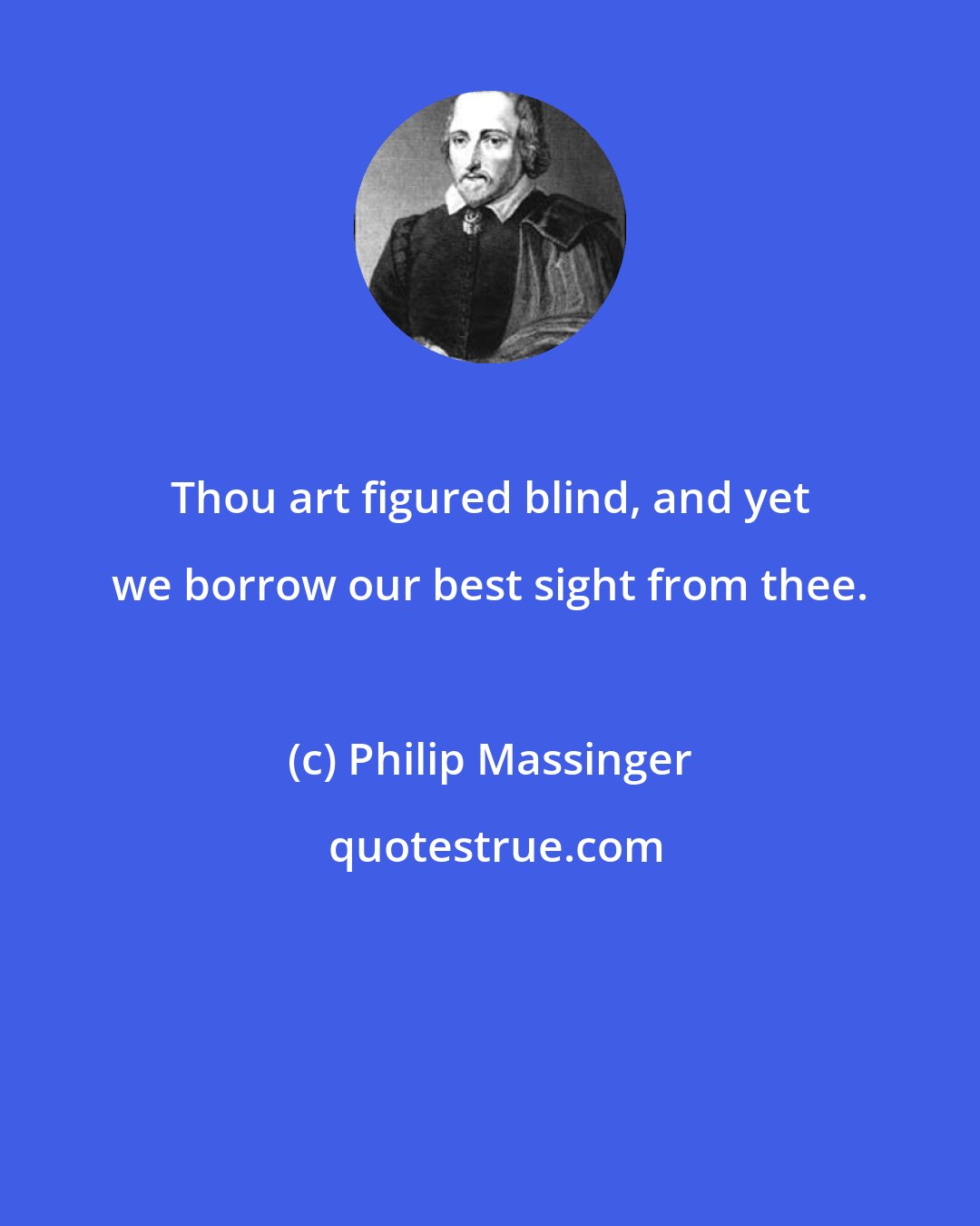 Philip Massinger: Thou art figured blind, and yet we borrow our best sight from thee.