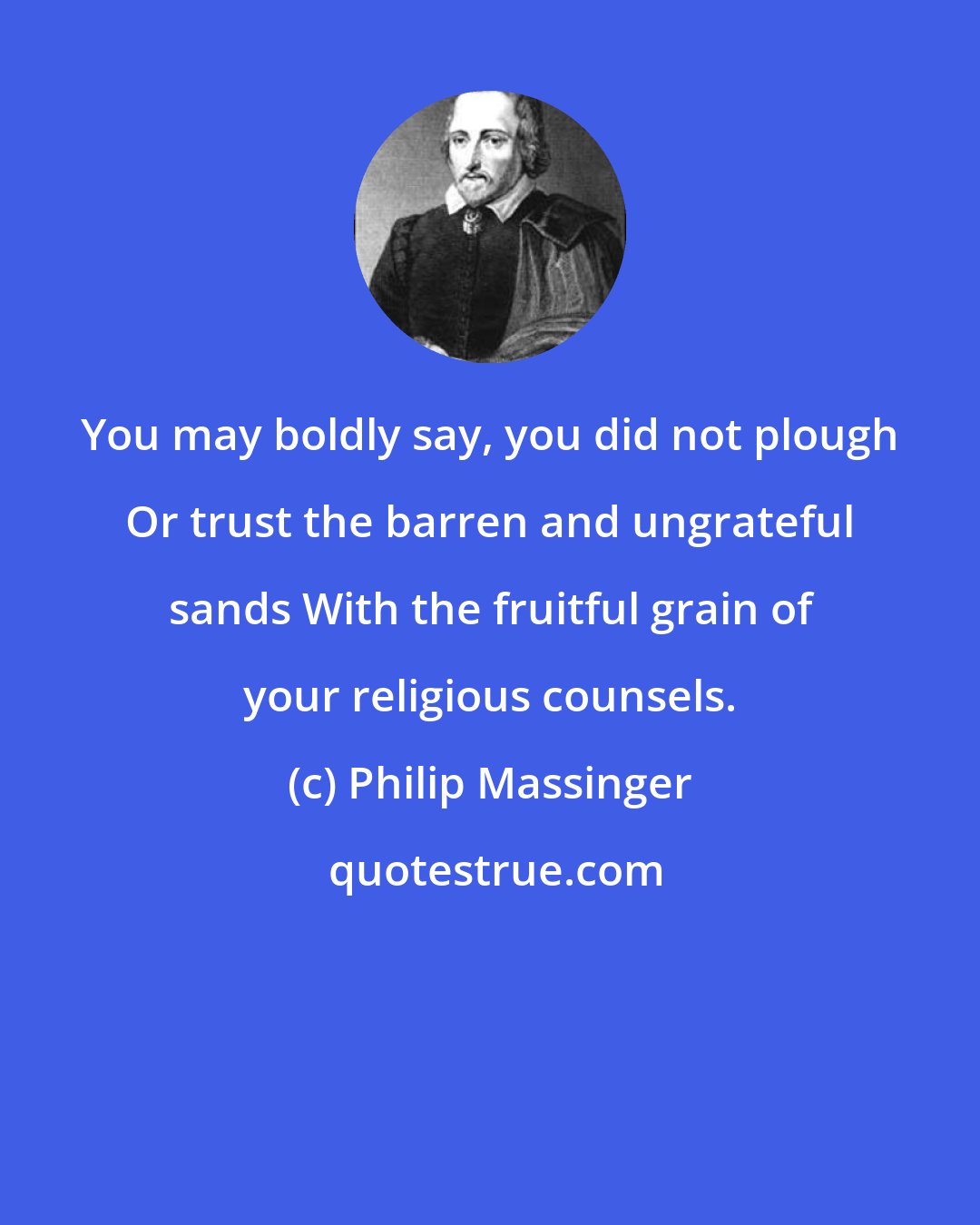 Philip Massinger: You may boldly say, you did not plough Or trust the barren and ungrateful sands With the fruitful grain of your religious counsels.