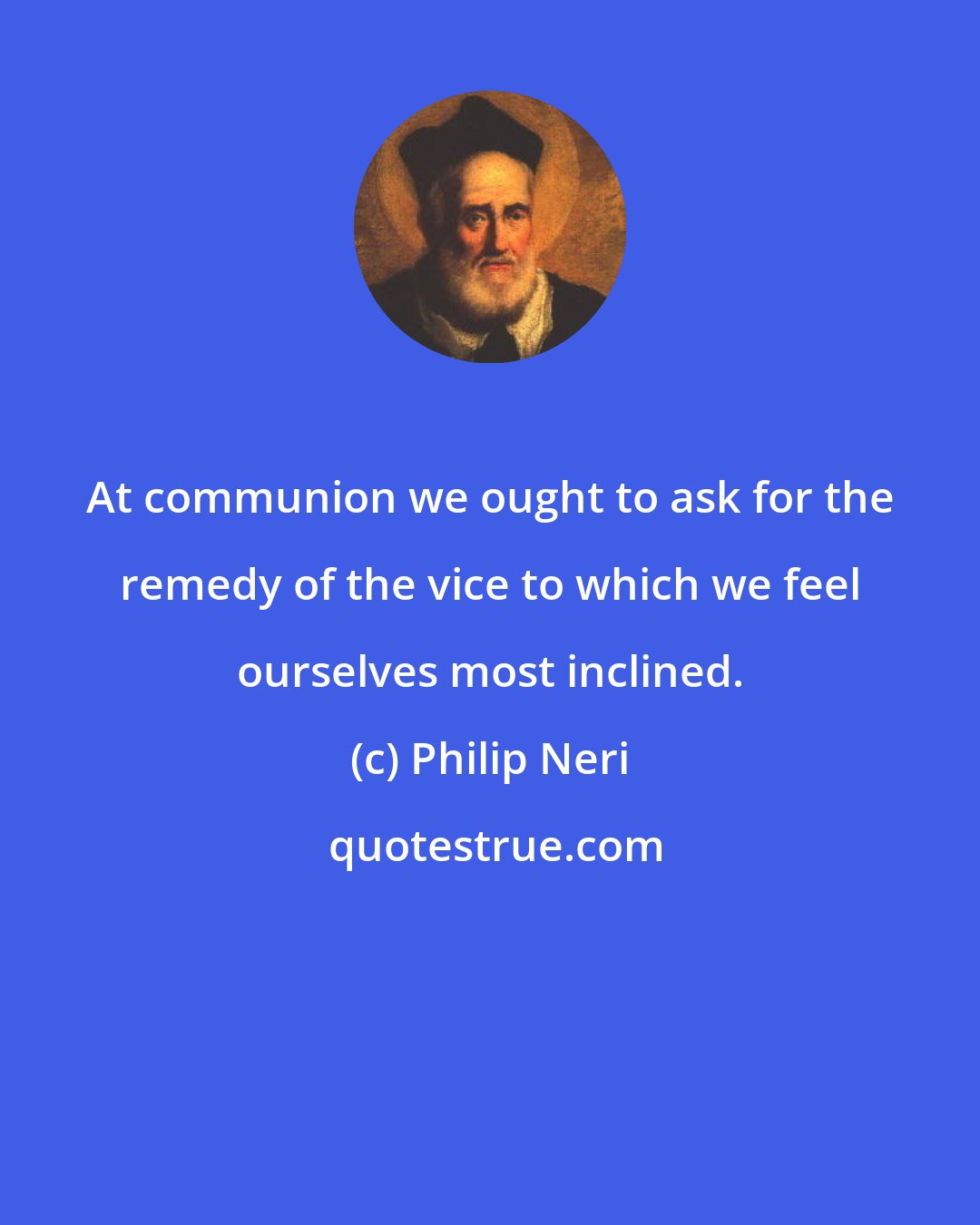 Philip Neri: At communion we ought to ask for the remedy of the vice to which we feel ourselves most inclined.
