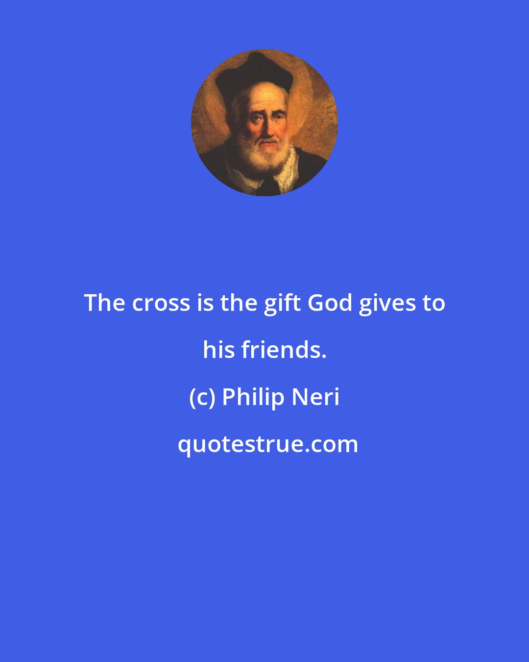 Philip Neri: The cross is the gift God gives to his friends.