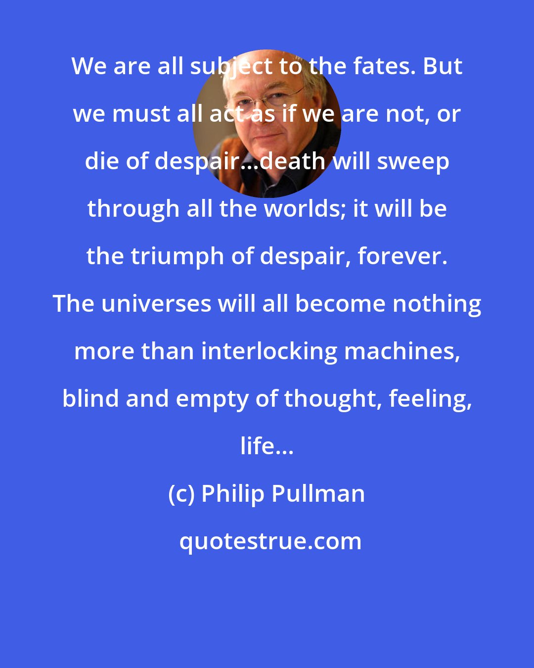 Philip Pullman: We are all subject to the fates. But we must all act as if we are not, or die of despair...death will sweep through all the worlds; it will be the triumph of despair, forever. The universes will all become nothing more than interlocking machines, blind and empty of thought, feeling, life...