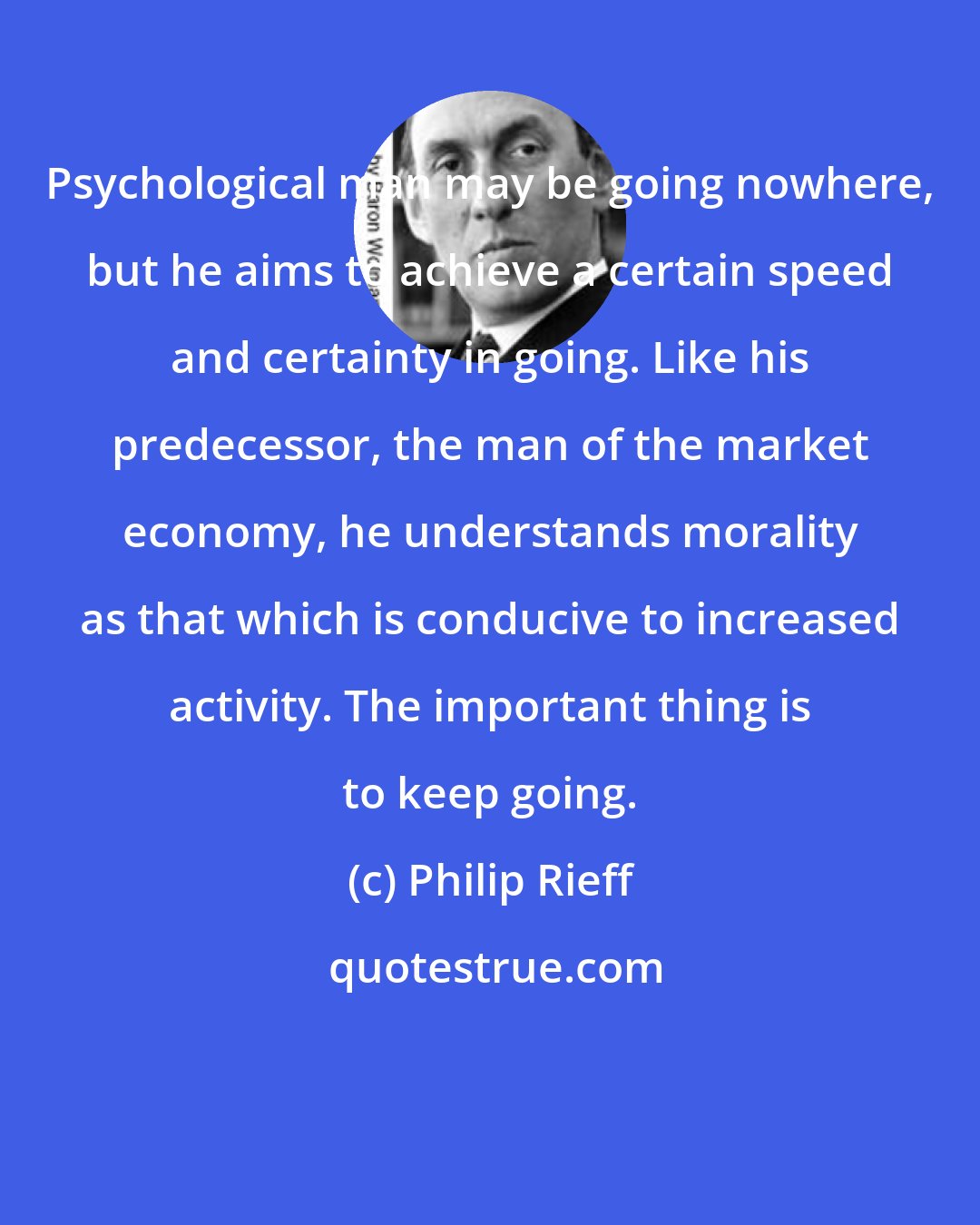 Philip Rieff: Psychological man may be going nowhere, but he aims to achieve a certain speed and certainty in going. Like his predecessor, the man of the market economy, he understands morality as that which is conducive to increased activity. The important thing is to keep going.