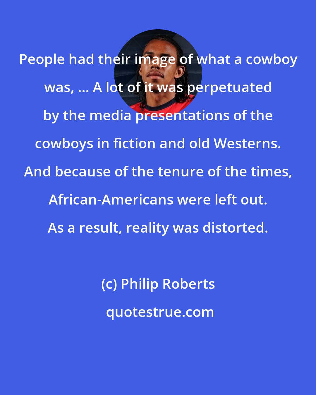 Philip Roberts: People had their image of what a cowboy was, ... A lot of it was perpetuated by the media presentations of the cowboys in fiction and old Westerns. And because of the tenure of the times, African-Americans were left out. As a result, reality was distorted.