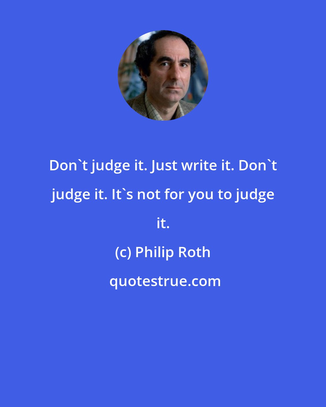 Philip Roth: Don't judge it. Just write it. Don't judge it. It's not for you to judge it.