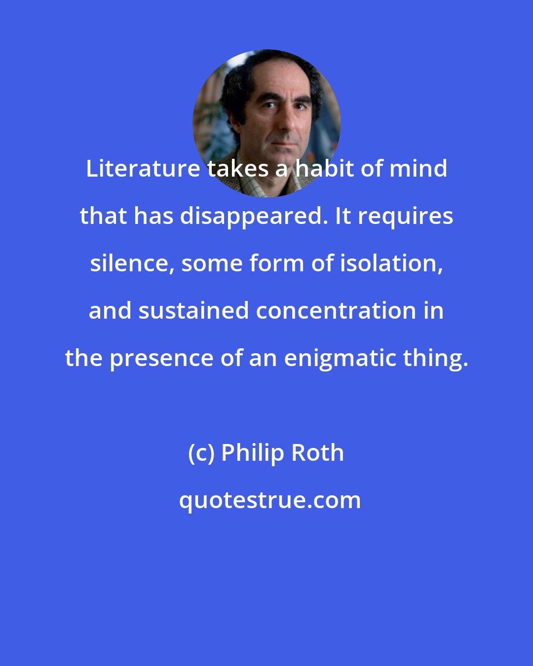 Philip Roth: Literature takes a habit of mind that has disappeared. It requires silence, some form of isolation, and sustained concentration in the presence of an enigmatic thing.