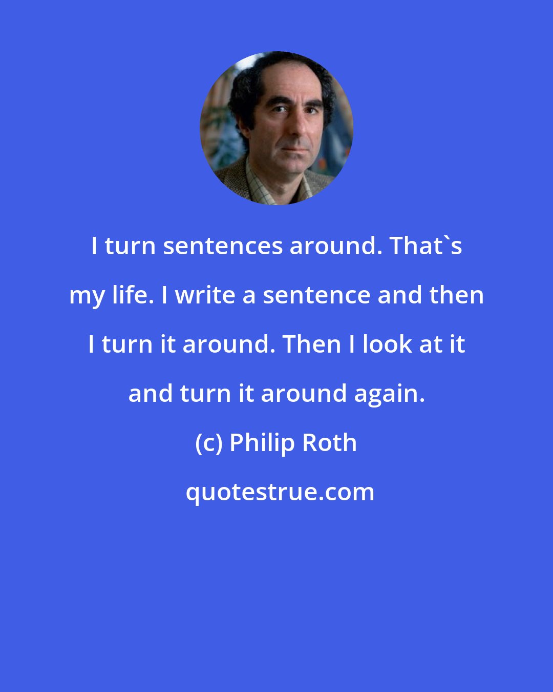 Philip Roth: I turn sentences around. That's my life. I write a sentence and then I turn it around. Then I look at it and turn it around again.