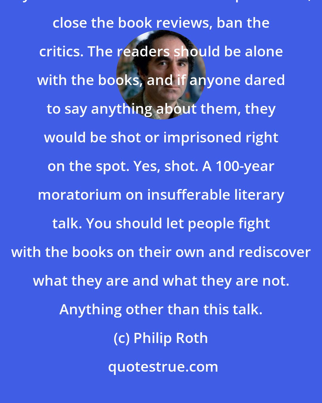 Philip Roth: I would be wonderful with a 100-year moratorium on literature talk, if you shut down all literature departments, close the book reviews, ban the critics. The readers should be alone with the books, and if anyone dared to say anything about them, they would be shot or imprisoned right on the spot. Yes, shot. A 100-year moratorium on insufferable literary talk. You should let people fight with the books on their own and rediscover what they are and what they are not. Anything other than this talk.