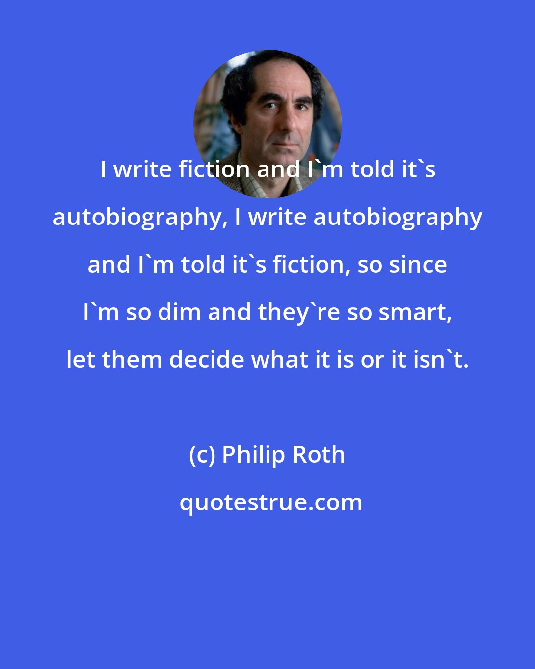 Philip Roth: I write fiction and I'm told it's autobiography, I write autobiography and I'm told it's fiction, so since I'm so dim and they're so smart, let them decide what it is or it isn't.