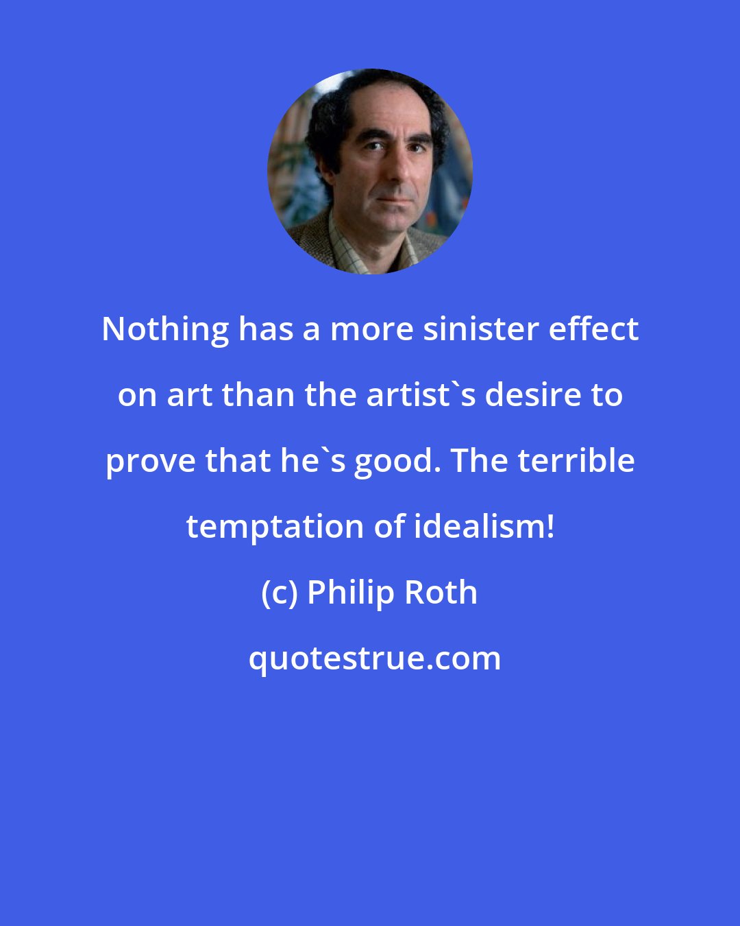 Philip Roth: Nothing has a more sinister effect on art than the artist's desire to prove that he's good. The terrible temptation of idealism!