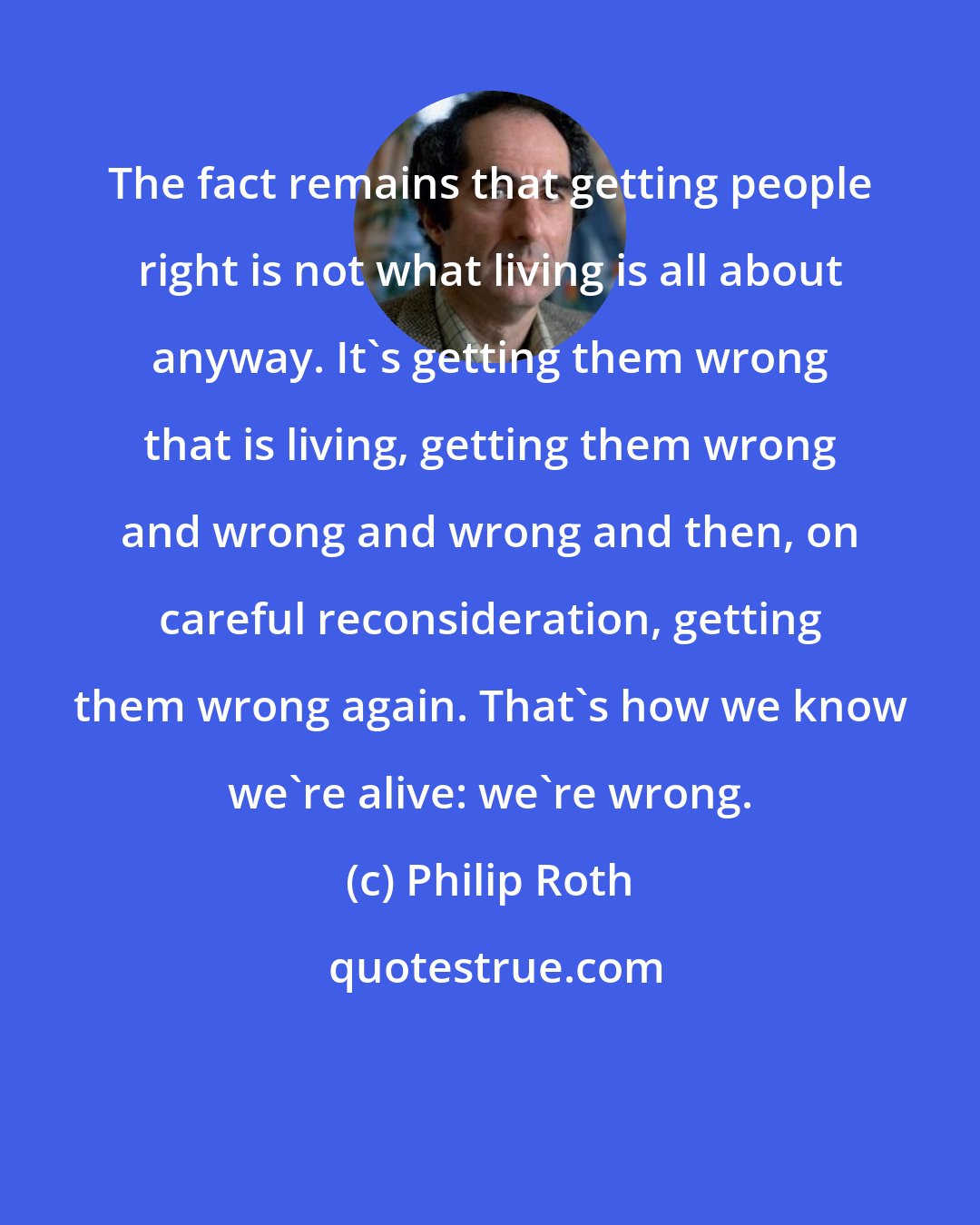 Philip Roth: The fact remains that getting people right is not what living is all about anyway. It's getting them wrong that is living, getting them wrong and wrong and wrong and then, on careful reconsideration, getting them wrong again. That's how we know we're alive: we're wrong.