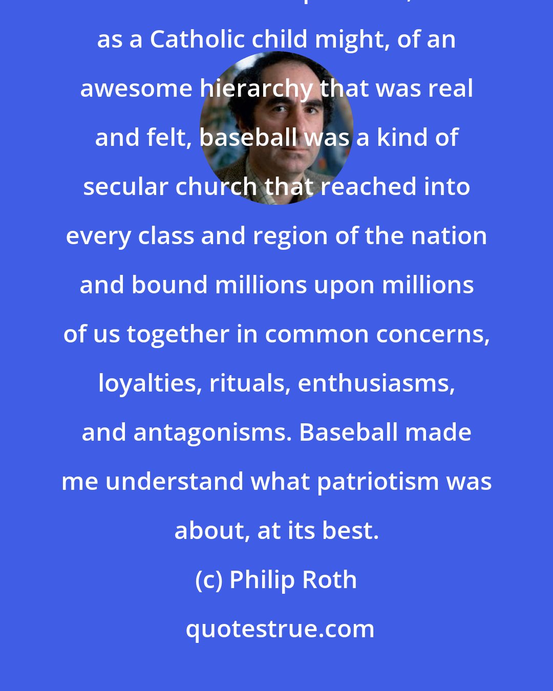 Philip Roth: For someone whose roots in America were strong but only inches deep, and who had no experience, such as a Catholic child might, of an awesome hierarchy that was real and felt, baseball was a kind of secular church that reached into every class and region of the nation and bound millions upon millions of us together in common concerns, loyalties, rituals, enthusiasms, and antagonisms. Baseball made me understand what patriotism was about, at its best.