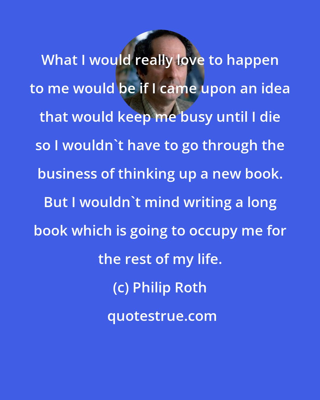 Philip Roth: What I would really love to happen to me would be if I came upon an idea that would keep me busy until I die so I wouldn't have to go through the business of thinking up a new book. But I wouldn't mind writing a long book which is going to occupy me for the rest of my life.