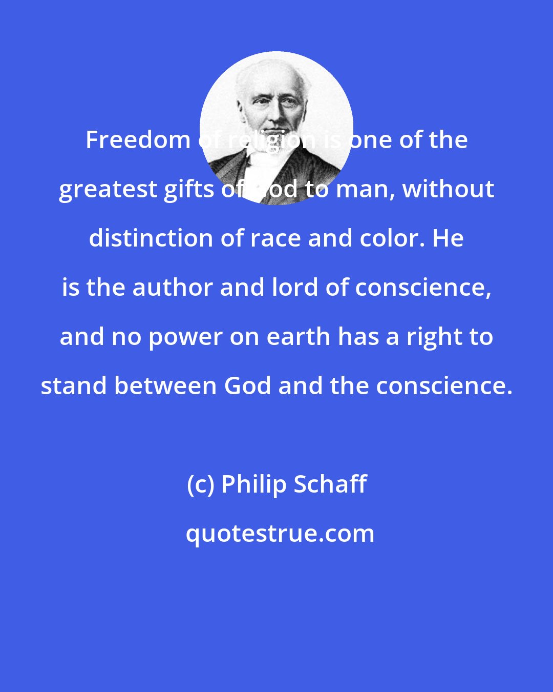 Philip Schaff: Freedom of religion is one of the greatest gifts of God to man, without distinction of race and color. He is the author and lord of conscience, and no power on earth has a right to stand between God and the conscience.