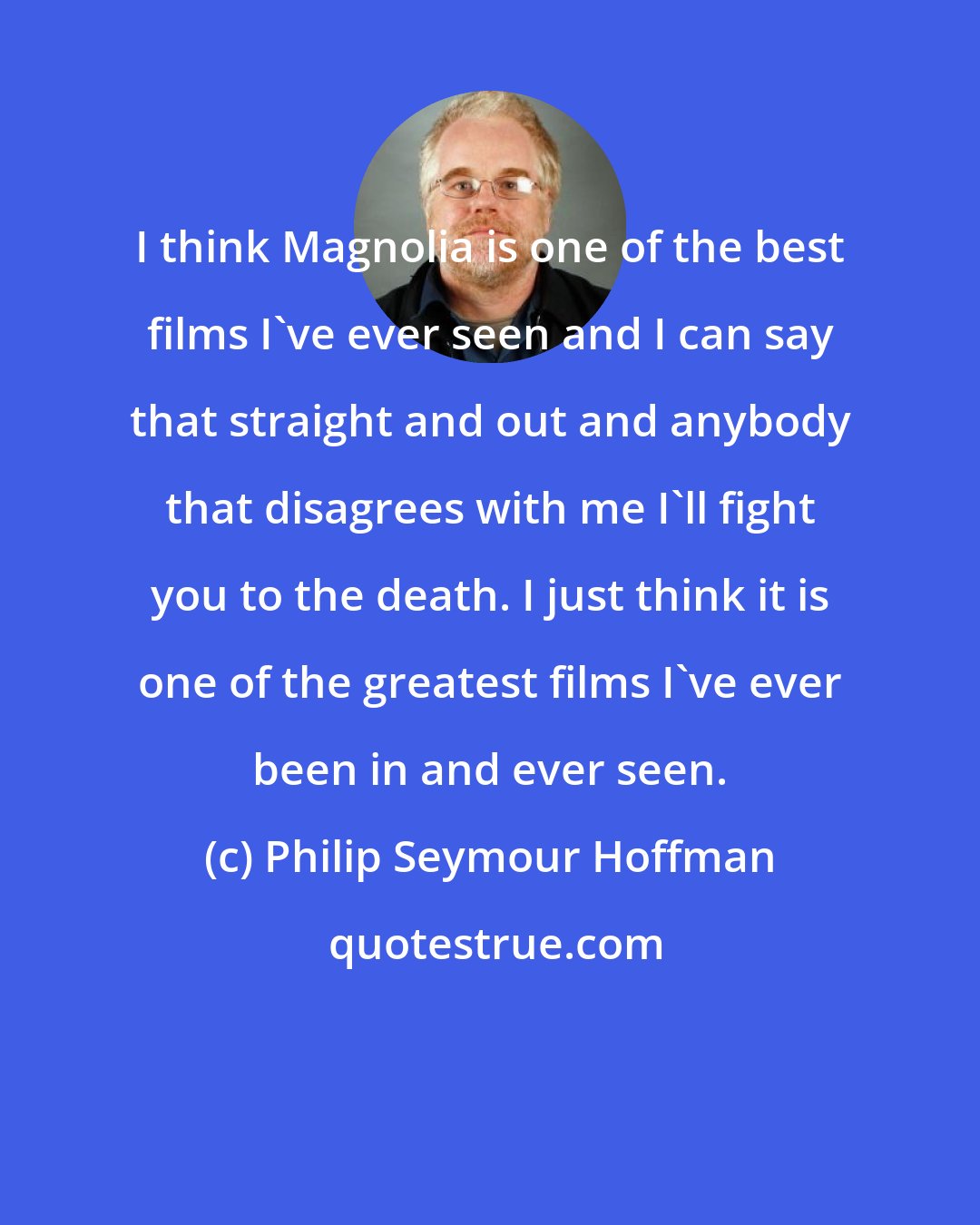 Philip Seymour Hoffman: I think Magnolia is one of the best films I've ever seen and I can say that straight and out and anybody that disagrees with me I'll fight you to the death. I just think it is one of the greatest films I've ever been in and ever seen.
